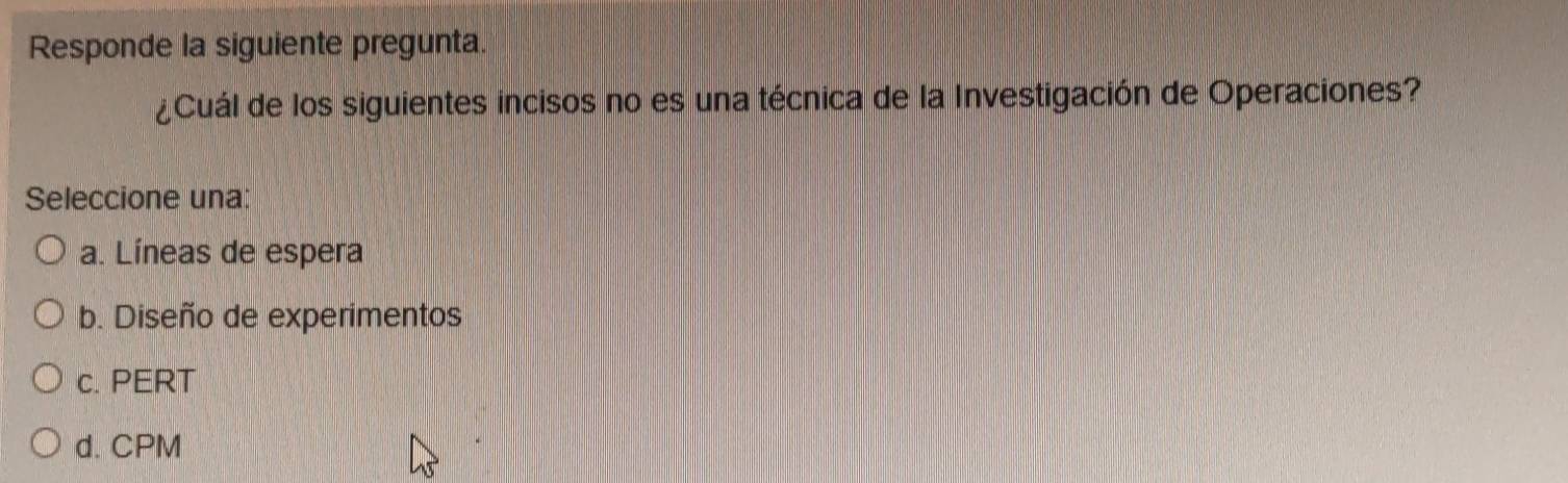 Responde la siguiente pregunta.
¿Cuál de los siguientes incisos no es una técnica de la Investigación de Operaciones?
Seleccione una:
a. Líneas de espera
b. Diseño de experimentos
c. PERT
d. CPM