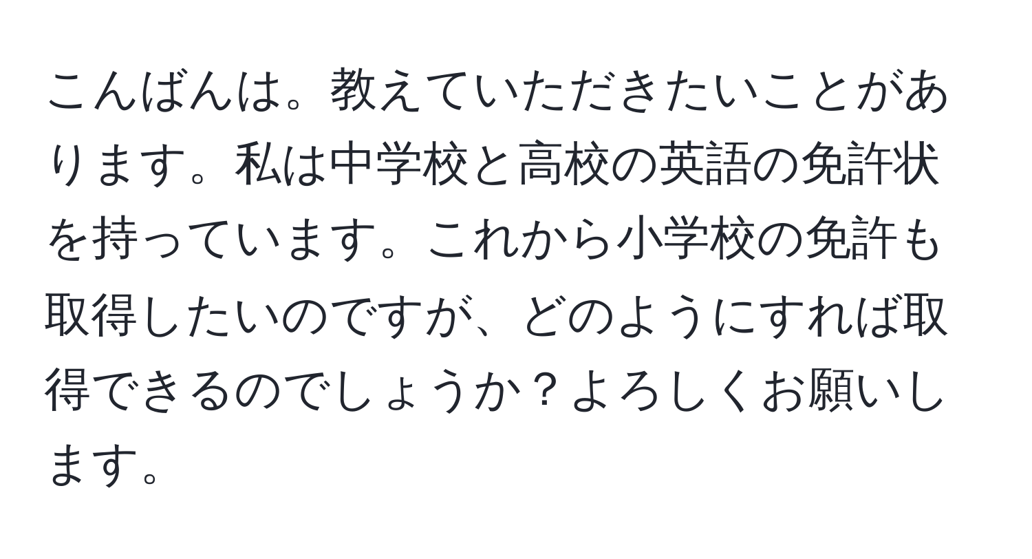 こんばんは。教えていただきたいことがあります。私は中学校と高校の英語の免許状を持っています。これから小学校の免許も取得したいのですが、どのようにすれば取得できるのでしょうか？よろしくお願いします。