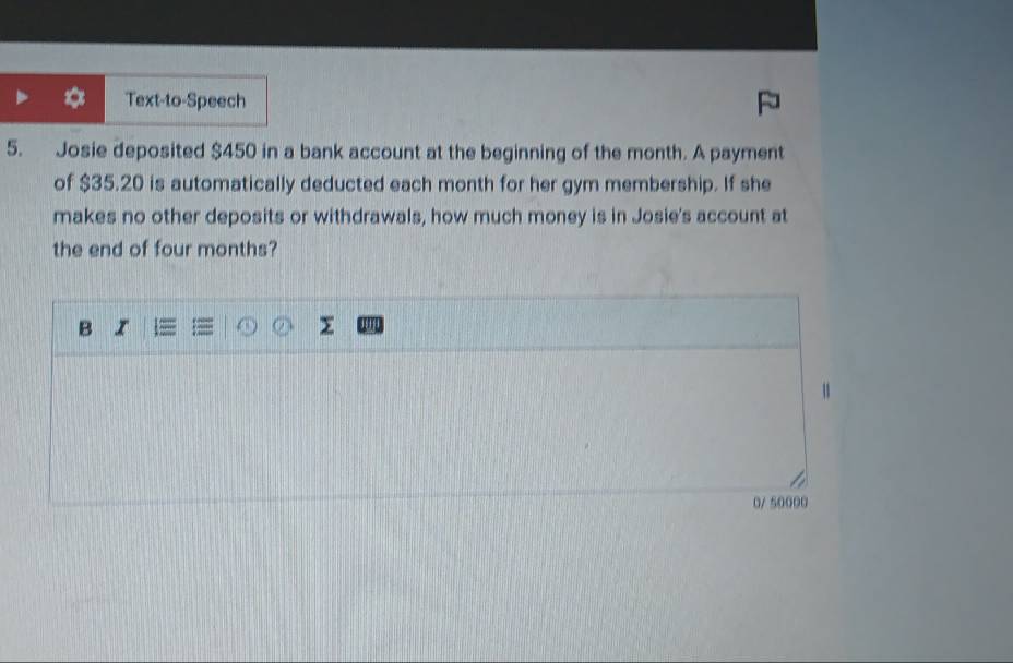 Text-to-Speech 
5. Josie deposited $450 in a bank account at the beginning of the month. A payment 
of $35.20 is automatically deducted each month for her gym membership. If she 
makes no other deposits or withdrawals, how much money is in Josie's account at 
the end of four months? 
B I 
y 
0/ 50000