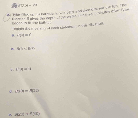 f(13.5)=20
2.) Tyler filled up his bathtub, took a bath, and then drained the tub. The
function B gives the depth of the water, in inches, t minutes after Tyler
began to fill the bathtub.
Explain the meaning of each statement in this situation.
a. B(0)=0
b. B(1)
c. B(9)=11
d. B(10)=B(22)
e. B(20)>B(40)