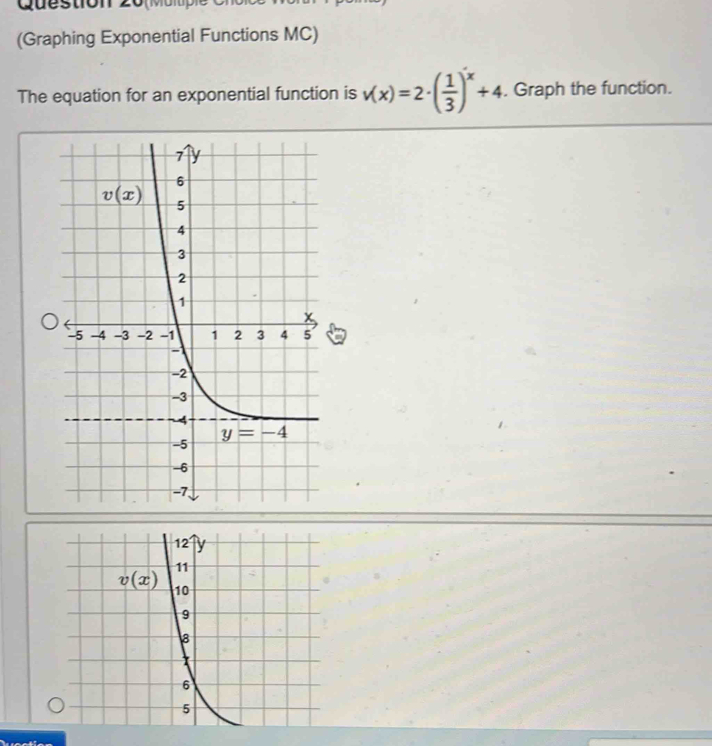 (M u i
(Graphing Exponential Functions MC)
The equation for an exponential function is v(x)=2· ( 1/3 )^x+4. Graph the function.
12 y
11
v(x) 10
9
8
6
5