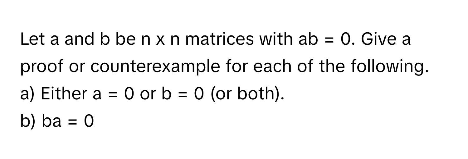 Let a and b be n x n matrices with ab = 0. Give a proof or counterexample for each of the following. 
a) Either a = 0 or b = 0 (or both).
b) ba = 0