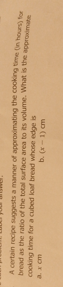 cur answer. 
A certain recipe suggests a manner of approximating the cooking time (in hours) for 
bread as the ratio of the total surface area to its volume. What is the approximate 
cooking time for a cubed loaf bread whose edge is 
a. x cm
b. (x-1)cm