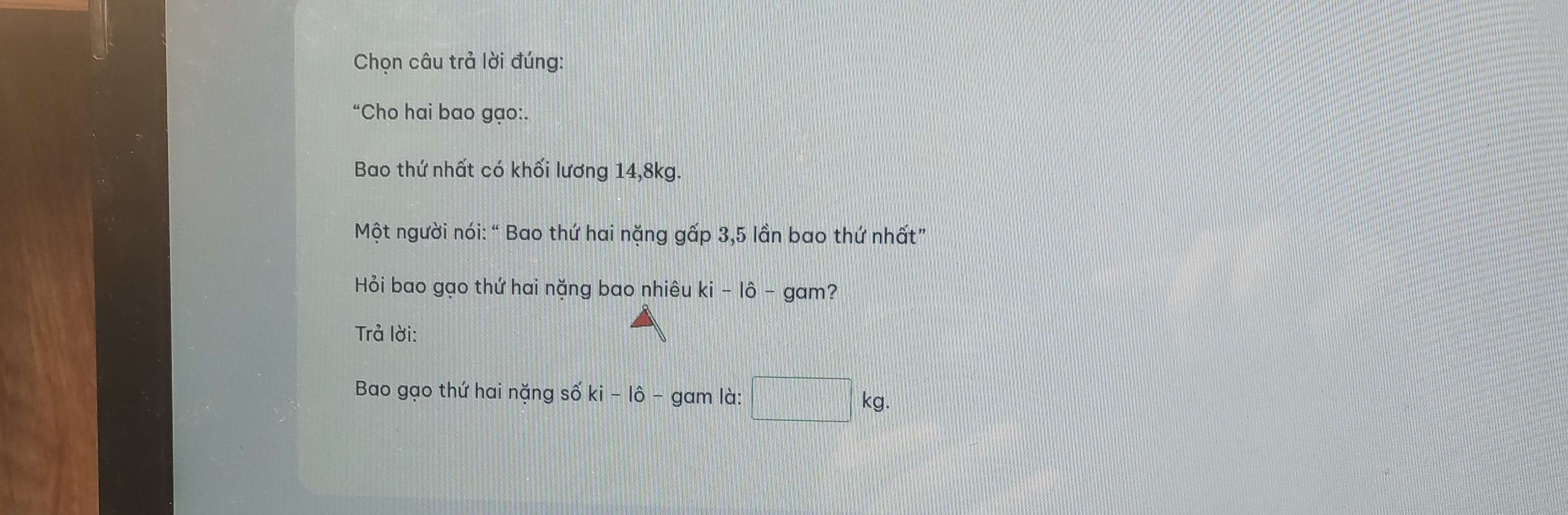 Chọn câu trả lời đúng: 
“Cho hai bao gạo:. 
Bao thứ nhất có khối lương 14, 8kg. 
Một người nói: “ Bao thứ hai nặng gấp 3,5 lần bao thứ nhất” 
Hỏi bao gạo thứ hai nặng bao nhiêu ki-lhat o-g am? 
Trả lời: 
Bao gạo thứ hai nặng số ki-1hat o - gam là: □ kg.