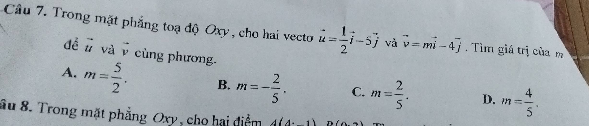 Trong mặt phẳng toạ độ Oxy, cho hai vecto vector u= 1/2 vector i-5vector j và vector v=mvector i-4vector j. Tìm giá trị của m
để vector u và vector v cùng phương.
A. m= 5/2 .
B. m=- 2/5 .
C. m= 2/5 .
D. m= 4/5 . 
âu 8. Trong mặt phẳng Oxy, cho hai điểm A(4:_ 1) D (0,2)