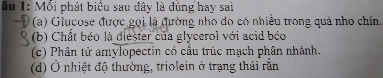 ầu 1: Mỗi phát biểu sau đây là đúng hay sai
(a) Glucose được gọi là đường nho do có nhiều trong quả nho chín.
(b) Chất béo là diester của glycerol với acid béo
(c) Phân tử amylopectin có cầu trúc mạch phân nhánh.
(d) Ở nhiệt độ thường, triolein ở trạng thái rắn