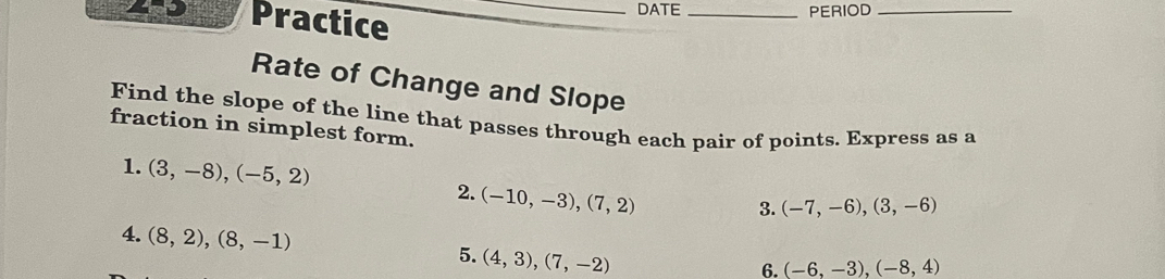 Practice_ 
DATE _PERIOD_ 
Rate of Change and Slope 
Find the slope of the line that passes through each pair of points. Express as a 
fraction in simplest form. 
1. (3,-8),(-5,2) 2. (-10,-3), (7,2)
3. (-7,-6), (3,-6)
4. (8,2), (8,-1) 5. (4,3), (7,-2)
6. (-6,-3), (-8,4)