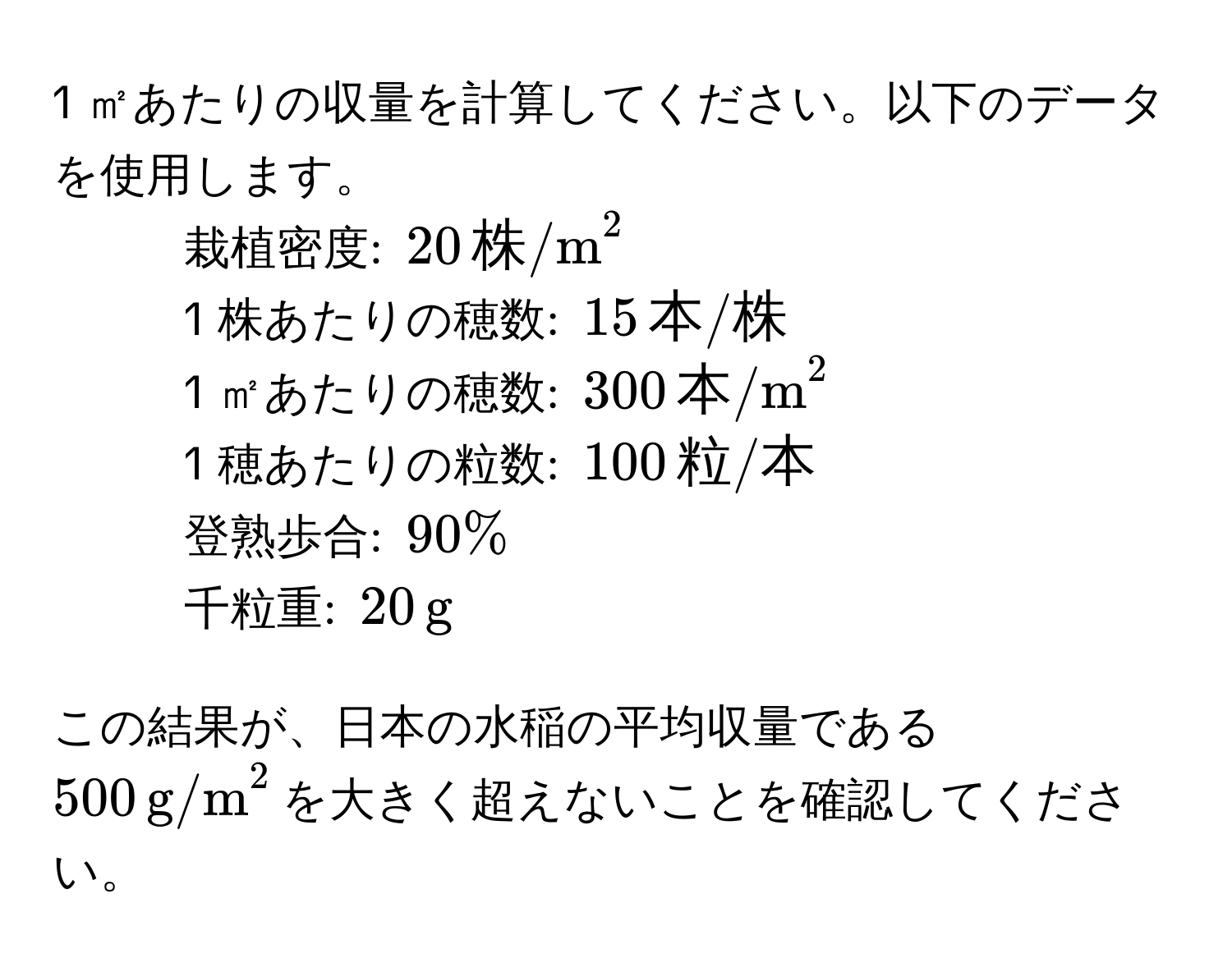 1 ㎡あたりの収量を計算してください。以下のデータを使用します。  
- 栽植密度: $20 , (株/m)^2$  
- 1 株あたりの穂数: $15 , 本/株$  
- 1 ㎡あたりの穂数: $300 , (本/m)^2$  
- 1 穂あたりの粒数: $100 , 粒/本$  
- 登熟歩合: $90%$  
- 千粒重: $20 , g$  

この結果が、日本の水稲の平均収量である$500 , (g/m)^2$を大きく超えないことを確認してください。