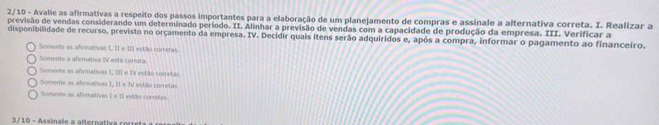 2/10 - Avalie as afirmativas a respeito dos passos importantes para a elaboração de um planejamento de compras e assinale a alternativa correta. I. Realizar a
previsão de vendas considerando um determinado período. II. Alinhar a previsão de vendas com a capacidade de produção da empresa. III. Verificar a
disponibilidade de recurso, previsto no orçamento da empresa. IV. Decidir quais itens serão adquiridos e, após a compra, informar o pagamento ao financeiro.
Somente as afirmativas I, II e III estão corretas.
Somente a afirmativa IV está correta.
Somente as afirmativas I, III e IV estão corretas
Somente as afirmativas I, II e IV estão corretas.
Somente as afirmativas I e II estão corretas.
3/10 - Assinale a alternativa corret