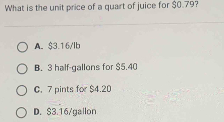 What is the unit price of a quart of juice for $0.79?
A. $3.16/lb
B. 3 half-gallons for $5.40
C. 7 pints for $4.20
D. $3.16/gallon