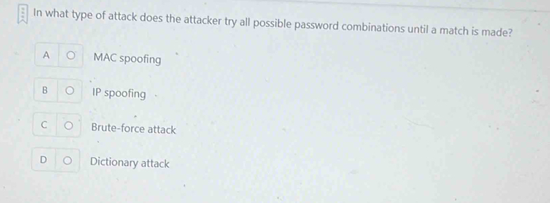 In what type of attack does the attacker try all possible password combinations until a match is made?
A MAC spoofing
B IP spoofing
C o Brute-force attack
D Dictionary attack