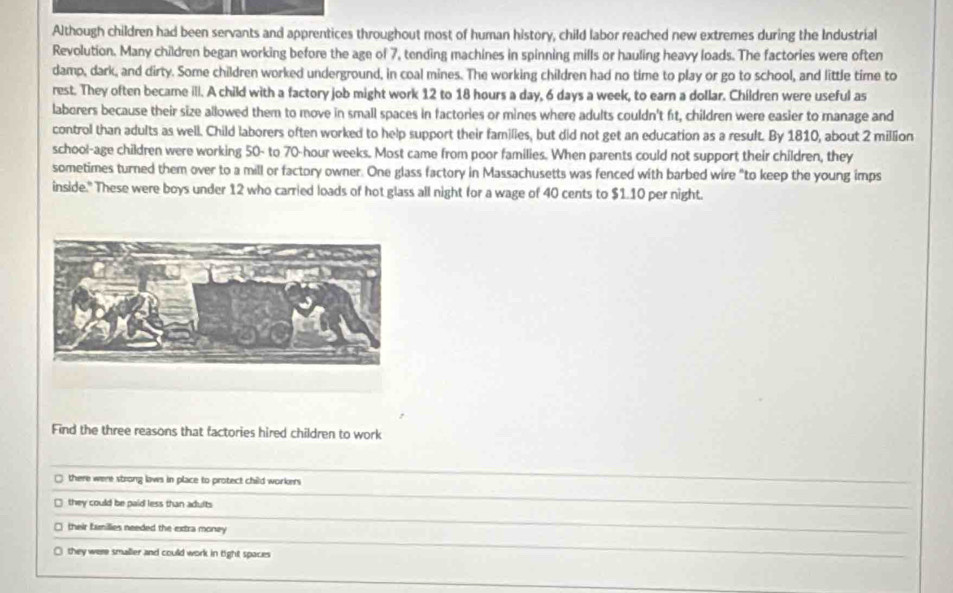 Although children had been servants and apprentices throughout most of human history, child labor reached new extremes during the Industrial
Revolution. Many children began working before the age of 7, tending machines in spinning mills or hauling heavy loads. The factories were often
damp, dark, and dirty. Some children worked underground, in coal mines. The working children had no time to play or go to school, and little time to
rest. They often became ill. A child with a factory job might work 12 to 18 hours a day, 6 days a week, to earn a dollar. Children were useful as
laborers because their size allowed them to move in small spaces in factories or mines where adults couldn't ft, children were easier to manage and
control than adults as well. Child laborers often worked to help support their families, but did not get an education as a result. By 1810, about 2 million
school-age children were working 50 - to 70-hour weeks. Most came from poor families. When parents could not support their children, they
sometimes turned them over to a mill or factory owner. One glass factory in Massachusetts was fenced with barbed wire "to keep the young imps
inside." These were boys under 12 who carried loads of hot glass all night for a wage of 40 cents to $1.10 per night.
Find the three reasons that factories hired children to work
there were strong laws in place to protect child workers
they could be paid less than adults
□ their families needed the extra money
□ they were smaller and could work in tight spaces