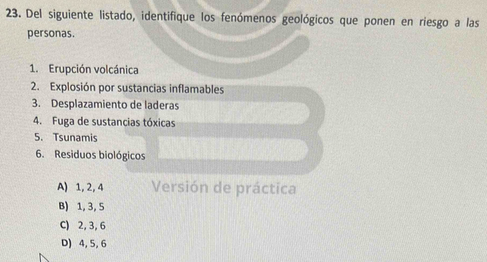 Del siguiente listado, identifique los fenómenos geológicos que ponen en riesgo a las
personas.
1. Erupción volcánica
2. Explosión por sustancias inflamables
3. Desplazamiento de laderas
4. Fuga de sustancias tóxicas
5. Tsunamis
6. Residuos biológicos
A) 1, 2, 4 Versión de práctica
B) 1, 3, 5
C) 2, 3, 6
D) 4, 5, 6