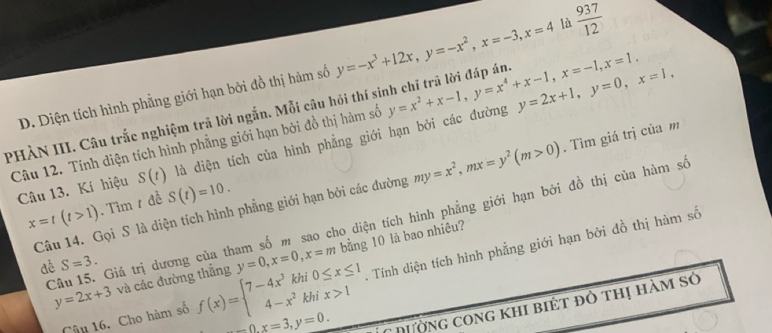 Diện tích hình phẳng giới hạn bởi đồ thị hàm số y=-x^3+12x, y=-x^2, x=-3, x=4 là  937/12 
PHÀN III. Câu trắc nghiệm trả lời ngắn. Mỗi câu hỏi thí sinh chỉ trả lời đáp án y=x^2+x-1, y=x^4+x-1, x=-1, x=1. 
Câu 12. Tính diện tích hình phẳng giới hạn bởi đồ thị hàm số dà diện tích của hình phẳng giới hạn bởi các đường y=2x+1, y=0, x=1, 
Câu 13. Kí hiệu S(t)
Câu 14. Gọi S là diện tích hình phẳng giới hạn bởi các đường my=x^2, mx=y^2(m>0). Tìm giá trị của m
x=t(t>1). Tìm t đề S(t)=10. 
Câu 15. Giá trị dương của tham số m sao cho diện tích hình phẳng giới hạn bởi đồ thị của hàm số
y=2x+3 và các đường thăng y=0, x=0, x=m bằng 10 là bao nhiêu? 
đề S=3. 
Câu 16. Cho hàm số f(x)=beginarrayl 7-4x^3khi0≤ x≤ 1 4-x^2khix>1endarray. A Tính diện tích hình phẳng giới hạn bởi đồ thị hàm số
-0, x=3, y=0. 
C đường cong khi biét đô thị hàm sở