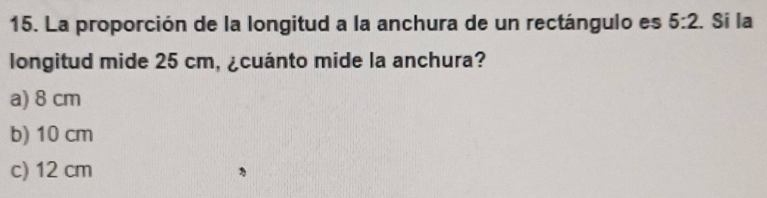 La proporción de la longitud a la anchura de un rectángulo es 5:2. Si la
longitud mide 25 cm, ¿cuánto mide la anchura?
a) 8 cm
b) 10 cm
c) 12 cm