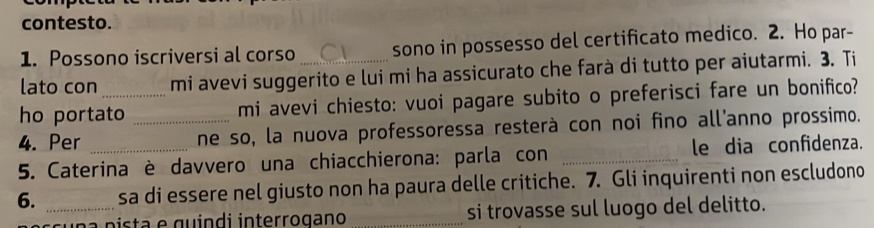 contesto. 
1. Possono iscriversi al corso sono in possesso del certificato medico. 2. Ho par- 
lato con mi avevi suggerito e lui mi ha assicurato che farà di tutto per aiutarmi. 3. Ti 
ho portato mi avevi chiesto: vuoi pagare subito o preferisci fare un bonifico? 
4. Per __ne so, la nuova professoressa resterà con noi fino all'anno prossimo. 
5. Caterina è davvero una chiacchierona: parla con _le dia confidenza. 
6. _sa di essere nel giusto non ha paura delle critiche. 7. Gli inquirenti non escludono 
p ista e guindi interrogano _si trovasse sul luogo del delitto.