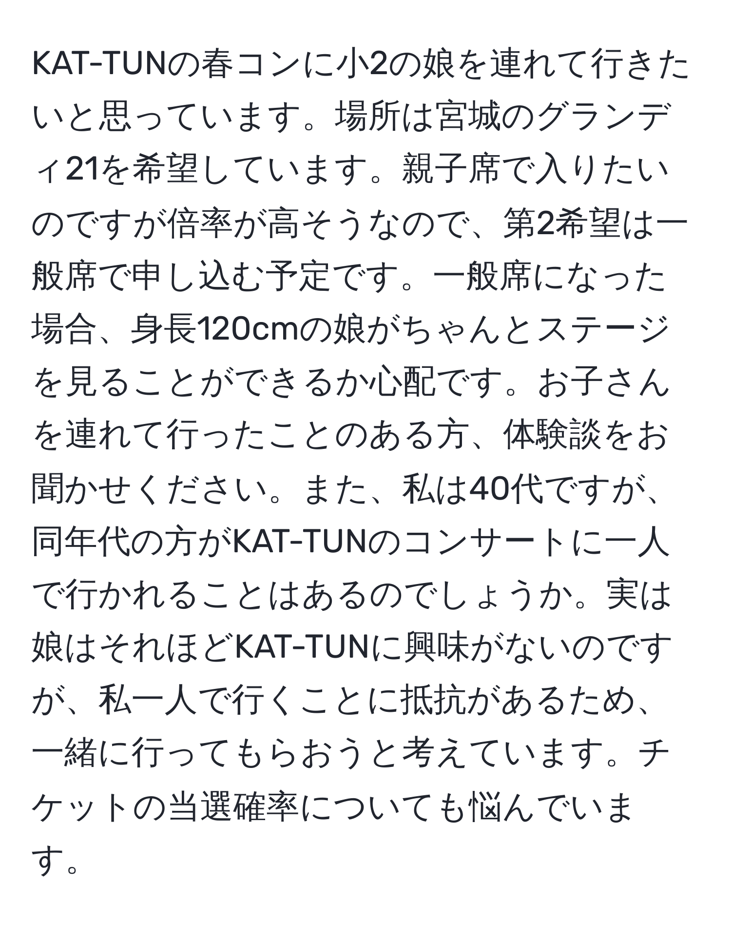 KAT-TUNの春コンに小2の娘を連れて行きたいと思っています。場所は宮城のグランディ21を希望しています。親子席で入りたいのですが倍率が高そうなので、第2希望は一般席で申し込む予定です。一般席になった場合、身長120cmの娘がちゃんとステージを見ることができるか心配です。お子さんを連れて行ったことのある方、体験談をお聞かせください。また、私は40代ですが、同年代の方がKAT-TUNのコンサートに一人で行かれることはあるのでしょうか。実は娘はそれほどKAT-TUNに興味がないのですが、私一人で行くことに抵抗があるため、一緒に行ってもらおうと考えています。チケットの当選確率についても悩んでいます。