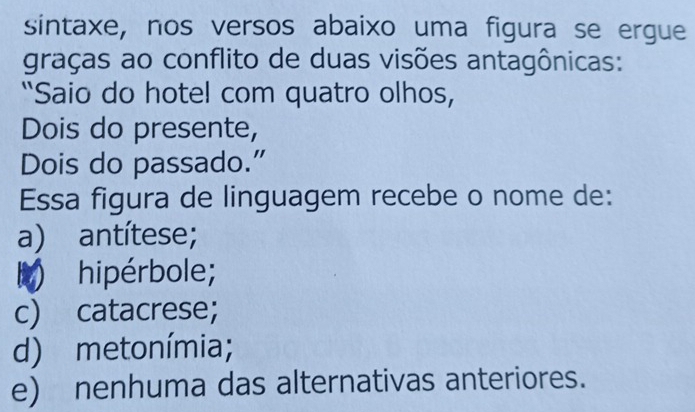 sintaxe, nos versos abaixo uma figura se ergue
graças ao conflito de duas visões antagônicas:
"Saio do hotel com quatro olhos,
Dois do presente,
Dois do passado.”
Essa figura de linguagem recebe o nome de:
a) antítese;
M ) hipérbole;
c) catacrese;
d) metonímia;
e) nenhuma das alternativas anteriores.