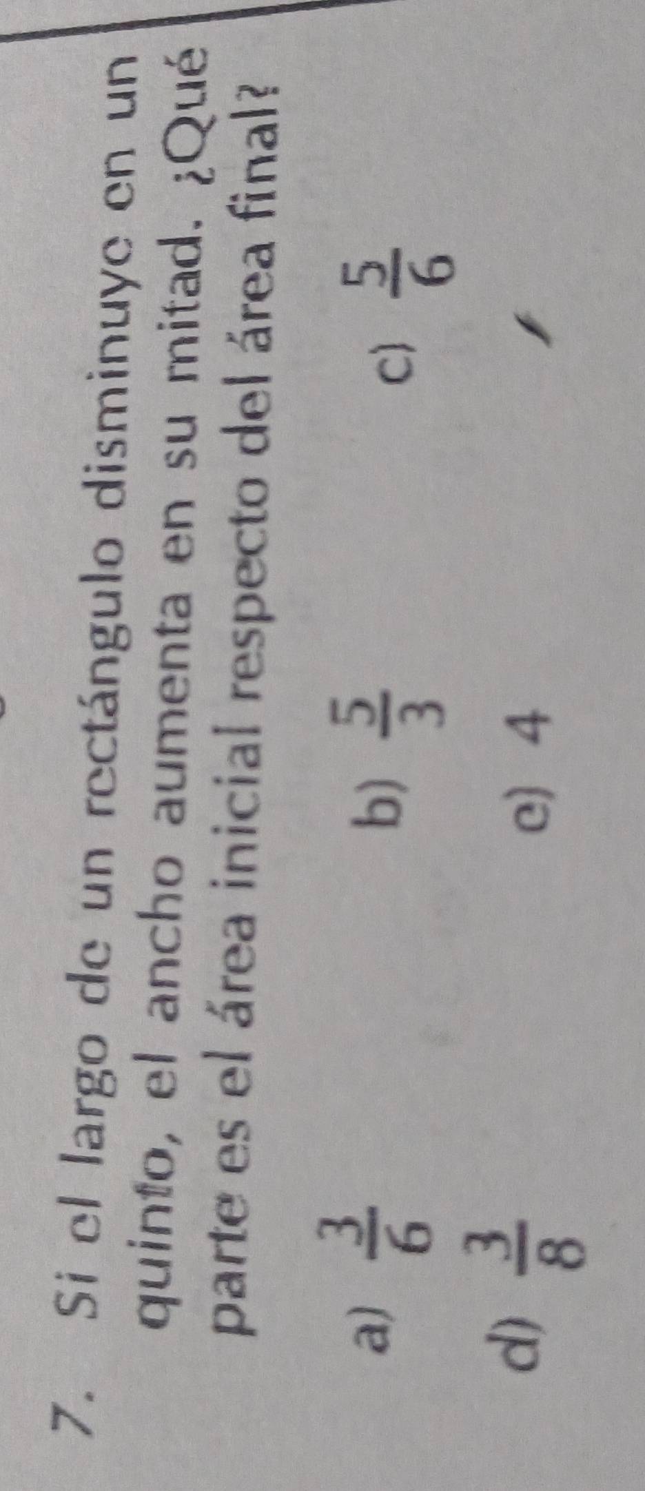 Si el largo de un rectángulo disminuye en un
quinto, el ancho aumenta en su mitad. ¿Qué
parte es el área inicial respecto del área final?
a)  3/6 
b)  5/3 
C)  5/6 
d)  3/8 
e 4