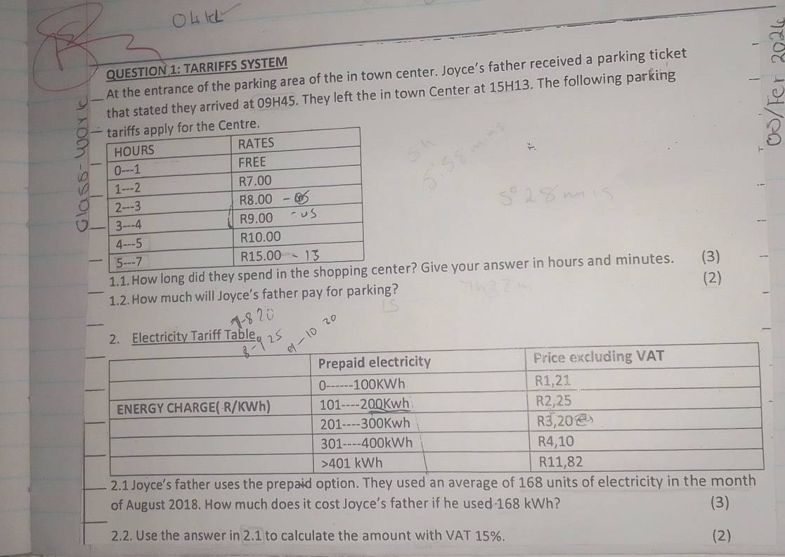 TARRIFFS SYSTEM 
At the entrance of the parking area of the in town center. Joyce’s father received a parking ticket 
that stated they arrived at 09H45. They left the in town Center at 15H13. The following parking 
1.1. How long did they spter? Give your answer in hours and minutes. (3) 
(2) 
_1.2. How much will Joyce’s father pay for parking? 
icity Tariff Table 
_2.1 Joyce's father uses the prepaid option. They used an average of 168 units of electricity in the month
of August 2018. How much does it cost Joyce’s father if he used 168 kWh? (3) 
_ 
2.2. Use the answer in 2.1 to calculate the amount with VAT 15%. (2)