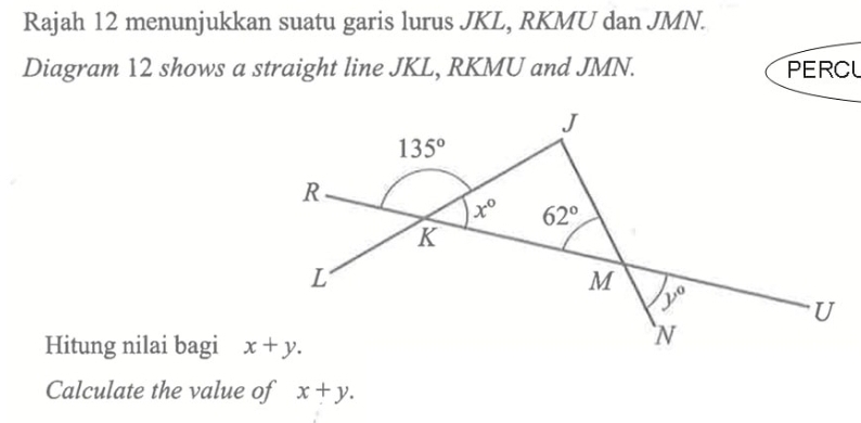 Rajah 12 menunjukkan suatu garis lurus JKL, RKMU dan JMN.
Diagram 12 shows a straight line JKL, RKMU and JMN. PERCL
Hitung nilai bagi 
Calculate the value of x+y.