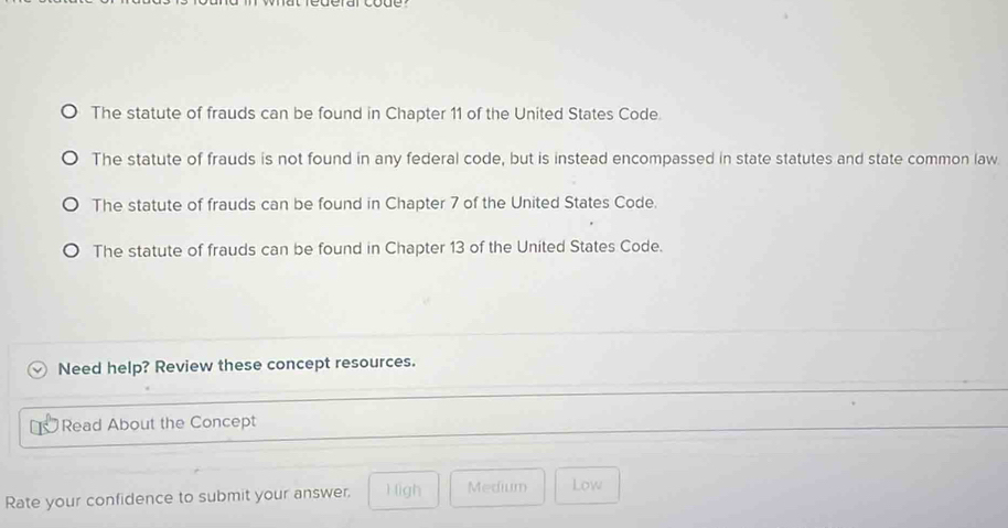 derar code.
The statute of frauds can be found in Chapter 11 of the United States Code
The statute of frauds is not found in any federal code, but is instead encompassed in state statutes and state common law.
The statute of frauds can be found in Chapter 7 of the United States Code.
The statute of frauds can be found in Chapter 13 of the United States Code.
Need help? Review these concept resources.
Read About the Concept
Rate your confidence to submit your answer. 1 igh Medium Low