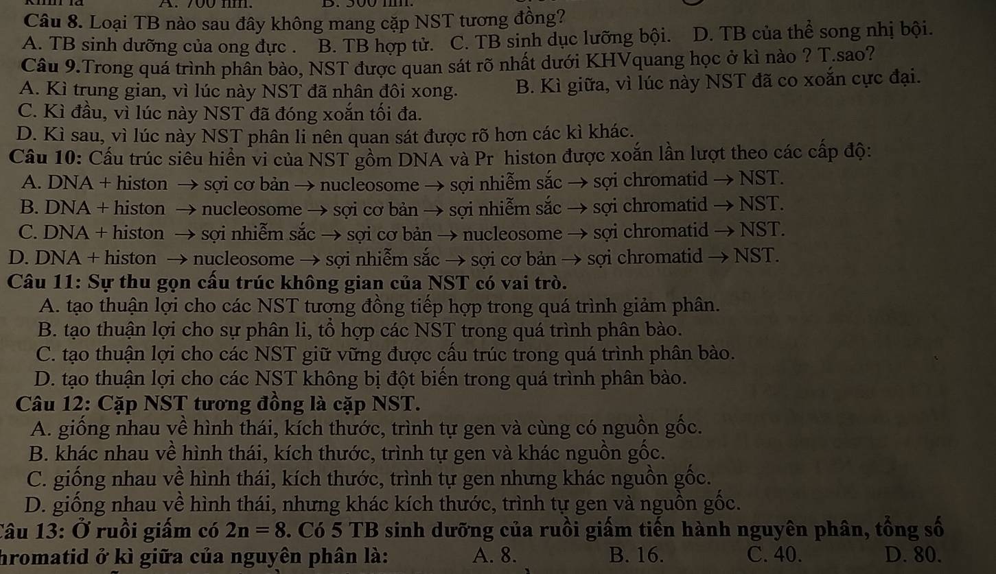 700 nm.
Câu 8. Loại TB nào sau đây không mang cặp NST tương đồng?
A. TB sinh dưỡng của ong đực . B. TB hợp tử. C. TB sinh dục lưỡng bội. D. TB của thể song nhị bội.
Câu 9.Trong quá trình phân bào, NST được quan sát rõ nhất dưới KHVquang học ở kì nào ? T.sao?
A. Kì trung gian, vì lúc này NST đã nhân đôi xong. B. Kì giữa, vì lúc này NST đã co xoắn cực đại.
C. Kì đầu, vì lúc này NST đã đóng xoắn tối đa.
D. Kì sau, vì lúc này NST phân li nên quan sát được rõ hơn các kì khác.
Câu 10: Cấu trúc siểu hiển vi của NST gồm DNA và Pr histon được xoắn lần lượt theo các cấp độ:
A. DNA + histon → sợi cơ bản → nucleosome → sợi nhiễm sắc → sợi chromatid → NST.
B. DNA + histon → nucleosome → sợi cơ bản → sợi nhiễm sắc → sợi chromatid → NST.
C. DNA + histon → sợi nhiễm sắc → sợi cơ bản → nucleosome → sợi chromatid → NST.
D. DNA + histon → nucleosome → sợi nhiễm sắc → sợi cơ bản → sợi chromatid → NST.
Câu 11: Sự thu gọn cấu trúc không gian của NST có vai trò.
A. tạo thuận lợi cho các NST tương đồng tiếp hợp trong quá trình giảm phân.
B. tạo thuận lợi cho sự phân li, tổ hợp các NST trong quá trình phân bào.
C. tạo thuận lợi cho các NST giữ vững được cấu trúc trong quá trình phân bào.
D. tạo thuận lợi cho các NST không bị đột biến trong quá trình phân bào.
Câu 12: Cặp NST tương đồng là cặp NST.
A. giống nhau về hình thái, kích thước, trình tự gen và cùng có nguồn gốc.
B. khác nhau về hình thái, kích thước, trình tự gen và khác nguồn gốc.
C. giống nhau về hình thái, kích thước, trình tự gen nhưng khác nguồn gốc.
D. giống nhau về hình thái, nhưng khác kích thước, trình tự gen và nguồn gốc.
Câu 13: Ở ruồi giấm có 2n=8 F. Có 5 TB sinh dưỡng của ruồi giấm tiến hành nguyên phân, tổng số
hromatid ở kì giữa của nguyên phân là: A. 8. B. 16. C. 40. D. 80.