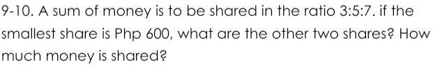 9-10. A sum of money is to be shared in the ratio 3:5:7. if the 
smallest share is Php 600, what are the other two shares? How 
much money is shared?