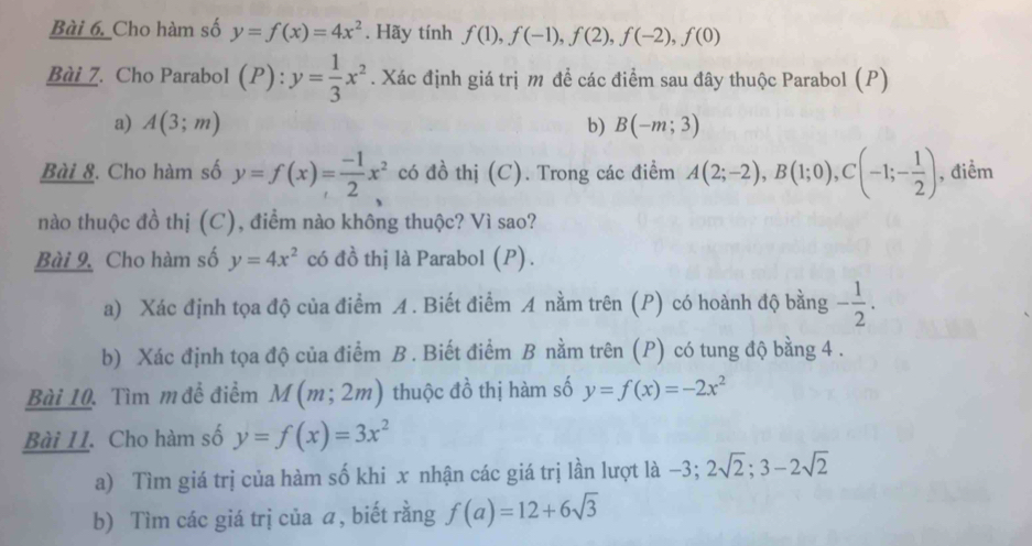 Cho hàm số y=f(x)=4x^2. Hãy tính f(1), f(-1), f(2), f(-2), f(0)
Bài 7. Cho Parabol (P ) . y= 1/3 x^2. Xác định giá trị m để các điểm sau đây thuộc Parabol (P) 
a) A(3;m) b) B(-m;3)
Bài &. Cho hàm số y=f(x)= (-1)/2 x^2 có đồ thị (C). Trong các điểm A(2;-2), B(1;0), C(-1;- 1/2 ) , điểm 
nào thuộc đồ thị (C), điểm nào không thuộc? Vì sao? 
Bài 9, Cho hàm số y=4x^2 có đồ thị là Parabol (P) . 
a) Xác định tọa độ của điểm A. Biết điểm A nằm trên (P) có hoành độ bằng - 1/2 . 
b) Xác định tọa độ của điểm B. Biết điểm B nằm trên (P) có tung độ bằng 4. 
Bài 10. Tìm m đề điểm M(m;2m) thuộc đồ thị hàm số y=f(x)=-2x^2
Bài II. Cho hàm số y=f(x)=3x^2
a) Tìm giá trị của hàm số khi x nhận các giá trị lần lượt là −3; 2sqrt(2); 3-2sqrt(2)
b) Tìm các giá trị của ā, biết rằng f(a)=12+6sqrt(3)