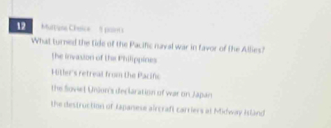 Muttipte Chaice pairr0
What turned the tide of the Pacific naval war in favor of the Allies?
the invasion of the Philippines
Hitler's retreal from the Pacif
the Soviet Union's declaration of war on Japan
the destruction of Japanese aircraft carriers at Midway Island