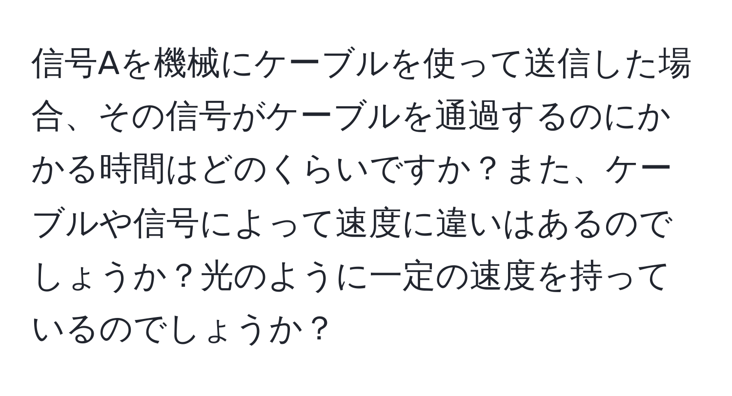 信号Aを機械にケーブルを使って送信した場合、その信号がケーブルを通過するのにかかる時間はどのくらいですか？また、ケーブルや信号によって速度に違いはあるのでしょうか？光のように一定の速度を持っているのでしょうか？