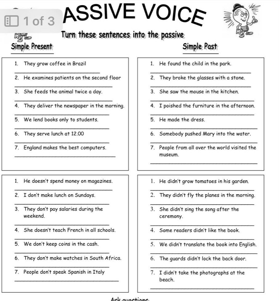 ■ 1 of 3 ASSIVE VOICE 
Turn these sentences into the passive 
Simple Present Simple Past 
1. They grow coffee in Brazil 1. He found the child in the park. 
__ 
2. He examines patients on the second floor 2. They broke the glasses with a stone. 
__ 
3. She feeds the animal twice a day. 3. She saw the mouse in the kitchen. 
__ 
4. They deliver the newspaper in the morning. 4. I poished the furniture in the afternoon. 
__ 
5. We lend books only to students. 5. He made the dress. 
__ 
6. They serve lunch at 12.00 6. Somebody pushed Mary into the water. 
__ 
7. England makes the best computers. 7. People from all over the world visited the 
_ 
museum. 
_ 
1. He doesn't spend money on magazines. 1. He didn't grow tomatoes in his garden. 
_ 
_ 
2. I don't make lunch on Sundays. 2. They didn't fly the planes in the morning. 
_ 
_ 
3. They don't pay salaries during the 3. She didn't sing the song after the 
weekend. ceremony. 
_ 
_ 
4. She doesn't teach French in all schools. 4. Some readers didn't like the book. 
_ 
_ 
5. We don't keep coins in the cash. 5. We didn't translate the book into English. 
_ 
_ 
6. They don't make watches in South Africa. 6. The guards didn't lock the back door. 
_ 
_ 
7. People don't speak Spanish in Italy 7. I didn't take the photographs at the 
_ 
beach. 
_