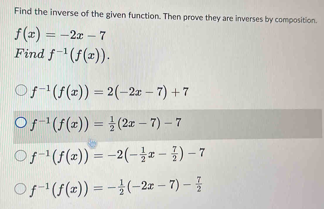 Find the inverse of the given function. Then prove they are inverses by composition.
f(x)=-2x-7
Find f^(-1)(f(x)).
f^(-1)(f(x))=2(-2x-7)+7
f^(-1)(f(x))= 1/2 (2x-7)-7
f^(-1)(f(x))=-2(- 1/2 x- 7/2 )-7
f^(-1)(f(x))=- 1/2 (-2x-7)- 7/2 