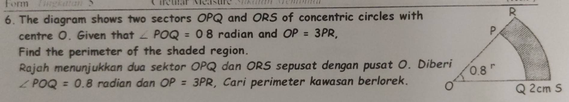 Form Teuar Méasure S   
6. The diagram shows two sectors OPQ and ORS of concentric circles with
centre O. Given that ∠ POQ=08 radian and OP=3PR,
Find the perimeter of the shaded region.
Rajah menunjukkan dua sektor OPQ dan ORS sepusat dengan pusat O. Diberi
∠ POQ=0.8 radian dan OP=3PR , Cari perimeter kawasan berlorek.