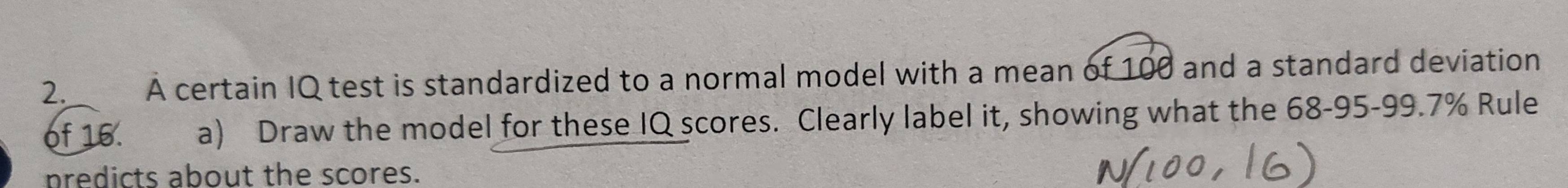 A certain IQ test is standardized to a normal model with a mean of 100 and a standard deviation 
of 16. a) Draw the model for these IQ scores. Clearly label it, showing what the 68-95 - 99.7% Rule 
predicts about the scores.