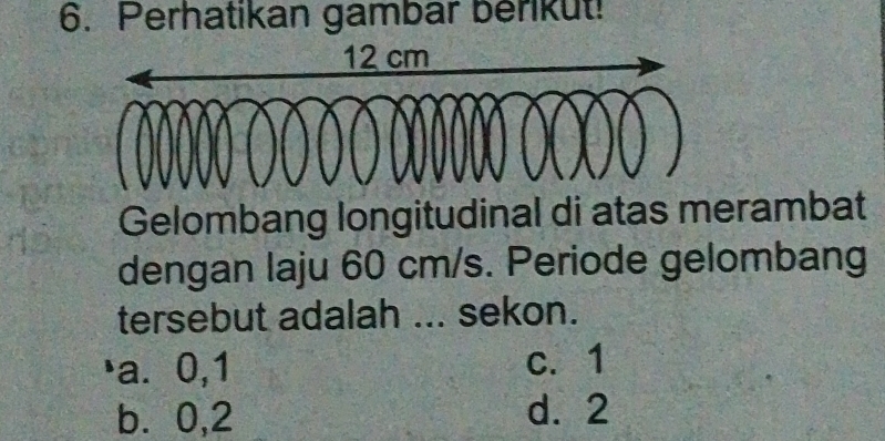 Perhatikan gambar berikut!
Gelombang longitudinal di atas merambat
dengan laju 60 cm/s. Periode gelombang
tersebut adalah ... sekon.
)a⩽ 0, 1 c. 1
b ⩾0,2 d. 2