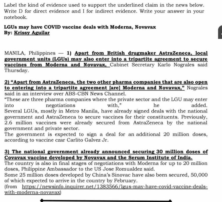 Label the kind of evidence used to support the underlined claim in the news below. 
Write D for direct evidence and I for indirect evidence. Write your answer in your 
notebook. 
LGUs may have COVID vaccine deals with Moderna, Novavax 
By: Krissy Aguilar 
MANILA, Philippines — 1) Apart from British drugmaker AstraZeneca, local 
government units (LGUs) may also enter into a tripartite agreement to secure 
vaccines from Moderna and Novavax, Cabinet Secretary Karlo Nograles said 
Thursday. 
2) “Apart from AstraZeneca, the two other pharma companies that are also open 
to entering into a tripartite agreement [are] Moderna and Novavax,” Nograles 
said in an interview over ABS-CBN News Channel. 
“These are three pharma companies where the private sector and the LGU may enter 
into negotiations with,” he added. 
Several LGUs, mostly in Metro Manila, have already signed deals with the national 
government and AstraZeneca to secure vaccines for their constituents. Previously,
2.6 million vaccines were already secured from AstraZeneca by the national 
government and private sector. 
The government is expected to sign a deal for an additional 20 million doses, 
according to vaccine czar Carlito Galvez Jr. 
3) The national government already announced securing 30 million doses of 
Covavax vaccine developed by Novavax and the Serum Institute of India. 
The country is also in final stages of negotiations with Moderna for up to 20 million
doses, Philippine Ambassador to the US Jose Romualdez said. 
Some 25 million doses developed by China’s Sinovac have also been secured, 50,000
of which expected to arrive in the country by February. 
(from https://newsinfo.inquirer.net/1383566/lgus-may-have-covid-vaccine-deals- 
with-moderna-novavax