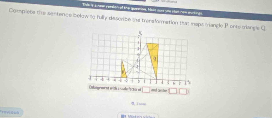 no allowed . 
This is a new version of the question. Make sure you start new workings. 
Complete the sentence below to fully describe the transformation that maps triangle P onto triangle Q
u
7
6
5
4
A Q
P 1
-8 -7 -6 -5 -4 -3 -2 -1 0 1 2 3 4 5 6 7 8 ∞
Enlargement with a scale factor of □ and centre (□ ,□ )
Q Zoom 
Previous