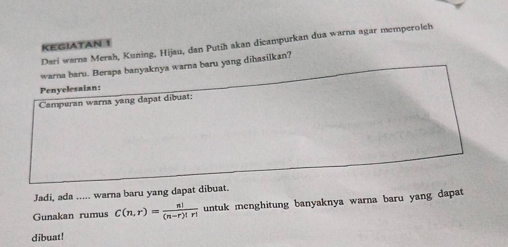 Dari warna Merah, Kuning, Hijau, dan Putih akan dicampurkan dua warna agar memperoleh 
KEGIATAN 
warna baru. Berapa banyaknya warna baru yang dihasilkan? 
Penyelesaian: 
Campuran warna yang dapat dibuat: 
Jadi, ada ..... warna baru yang dapat dibuat. 
Gunakan rumus C(n,r)= n!/(n-r)!r!  untuk menghitung banyaknya warna baru yang dapat 
dibuat!