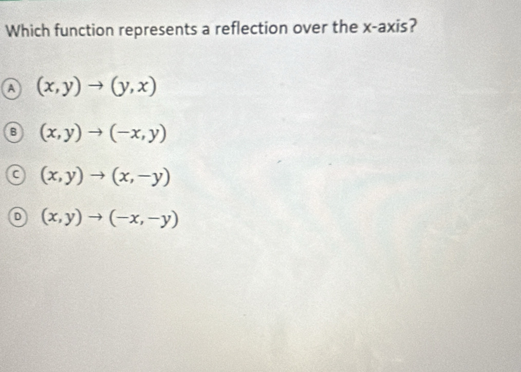 Which function represents a reflection over the x-axis?
A (x,y)to (y,x)
B (x,y)to (-x,y)
C (x,y)to (x,-y)
D (x,y)to (-x,-y)