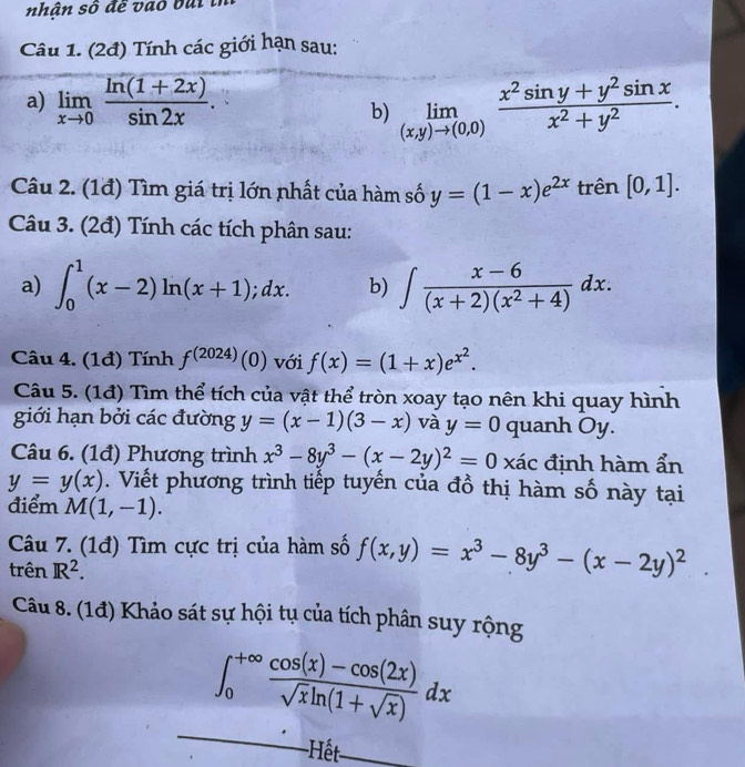 nhận số đề vao bui tỉ
Câu 1. (2đ) Tính các giới hạn sau:
a) limlimits _xto 0 (ln (1+2x))/sin 2x . limlimits _(x,y)to (0,0) (x^2sin y+y^2sin x)/x^2+y^2 .
b)
Câu 2. (1đ) Tìm giá trị lớn nhất của hàm số y=(1-x)e^(2x) trên [0,1].
Câu 3. (2đ) Tính các tích phân sau:
a) ∈t _0^(1(x-2)ln (x+1);dx. b) ∈t frac x-6)(x+2)(x^2+4)dx.
Câu 4. (1đ) Tính f^((2024)) (0  với f(x)=(1+x)e^(x^2).
Câu 5. (1đ) Tìm thể tích của vật thể tròn xoay tạo nên khi quay hình
giới hạn bởi các đường y=(x-1)(3-x) và y=0 quanh Oy.
Câu 6. (1đ) Phương trình x^3-8y^3-(x-2y)^2=0 xác định hàm ẩn
y=y(x). Viết phương trình tiếp tuyến của đồ thị hàm số này tại
điểm M(1,-1).
Câu 7. (1đ) Tìm cực trị của hàm số f(x,y)=x^3-8y^3-(x-2y)^2.
trên IR^2.
Câu 8. (1đ) Khảo sát sự hội tụ của tích phân suy rộng
_
∈t _0^((+∈fty)frac cos (x)-cos (2x))sqrt(x)ln (1+sqrt(x))dx
-Hết_