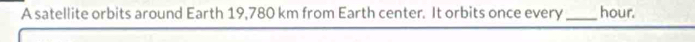 A satellite orbits around Earth 19,780 km from Earth center. It orbits once every_ hour.