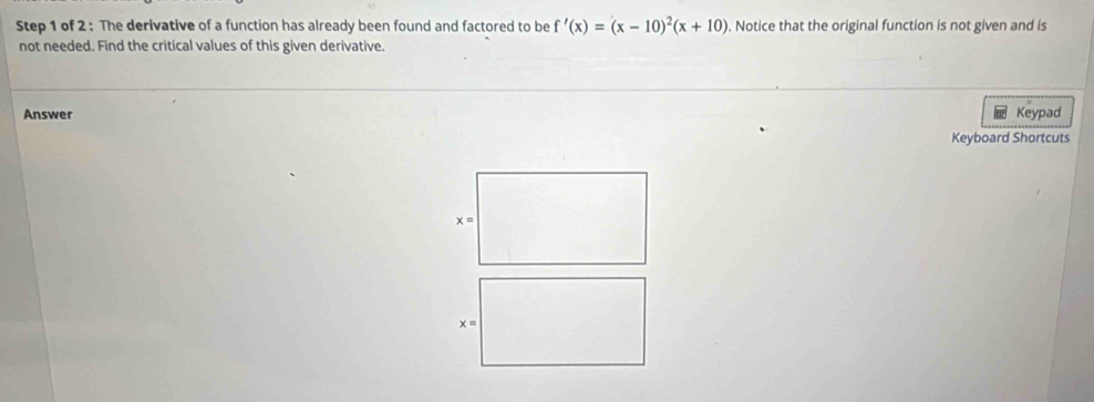 The derivative of a function has already been found and factored to be f'(x)=(x-10)^2(x+10). Notice that the original function is not given and is
not needed. Find the critical values of this given derivative.
Answer Keypad
Keyboard Shortcuts