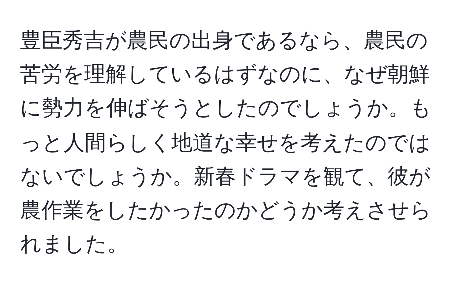 豊臣秀吉が農民の出身であるなら、農民の苦労を理解しているはずなのに、なぜ朝鮮に勢力を伸ばそうとしたのでしょうか。もっと人間らしく地道な幸せを考えたのではないでしょうか。新春ドラマを観て、彼が農作業をしたかったのかどうか考えさせられました。