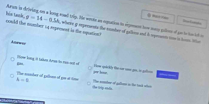 Watch Viters De Exmophs
Arun is driving on a long road trip. He wrote an equation to represent how many gallons of gas he luas left in
could the number 14 represent in the equation?
his tank, g=14-0.5h , where g represents the number of gallons and A represents time in hour. What
Answer
gas.
How long it takes Arun to run cut of How quickly the car uans gas, in gallons
per hour.
The number of gallons of gas at time The number of galkons in the tank when
h=0. the trip ends.
c20a00ic24708