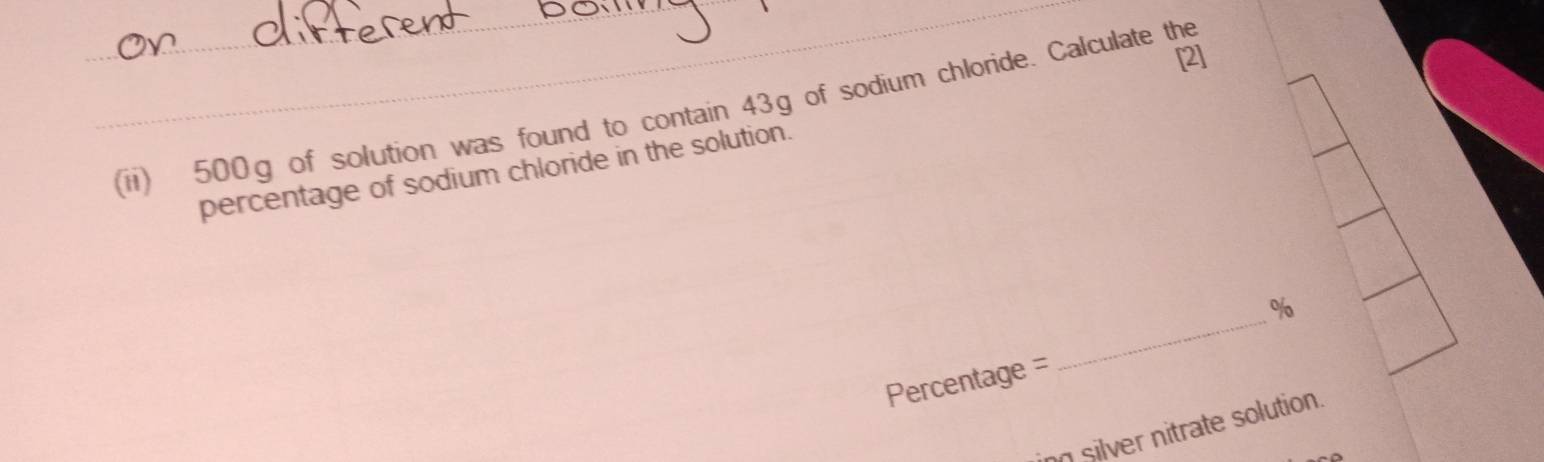 [2] 
(ii) 500g of solution was found to contain 43g of sodium chloride. Calculate the 
percentage of sodium chloride in the solution. 
_
%
Percentage = 
no silver nitrate solution