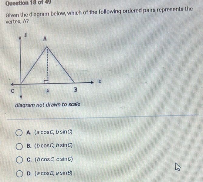 Given the diagram below, which of the following ordered pairs represents the
vertex, A?
diagram not drawn to scale
A. (acos C,bsin C)
B. (bcos C,bsin C)
C. (bcos C,csin C)
D. (acos B,asin B)