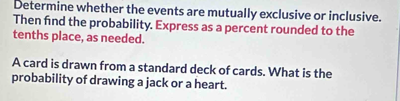 Determine whether the events are mutually exclusive or inclusive. 
Then find the probability. Express as a percent rounded to the 
tenths place, as needed. 
A card is drawn from a standard deck of cards. What is the 
probability of drawing a jack or a heart.