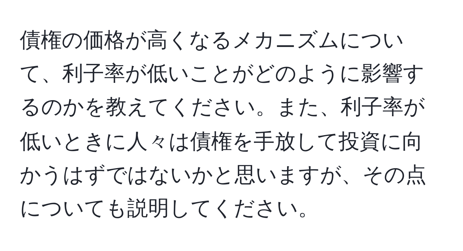 債権の価格が高くなるメカニズムについて、利子率が低いことがどのように影響するのかを教えてください。また、利子率が低いときに人々は債権を手放して投資に向かうはずではないかと思いますが、その点についても説明してください。