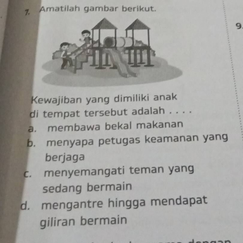 Amatilah gambar berikut.
9
Kewajiban yang dimiliki anak
di tempat tersebut adalah . . . .
a. membawa bekal makanan
b. menyapa petugas keamanan yang
berjaga
c. menyemangati teman yang
sedang bermain
d. mengantre hingga mendapat
giliran bermain